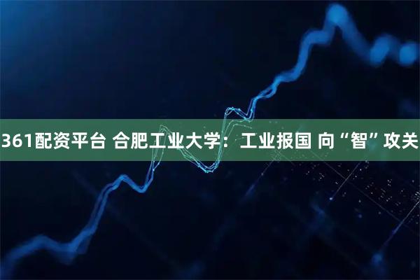 361配资平台 合肥工业大学：工业报国 向“智”攻关