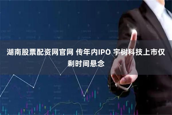 湖南股票配资网官网 传年内IPO 宇树科技上市仅剩时间悬念
