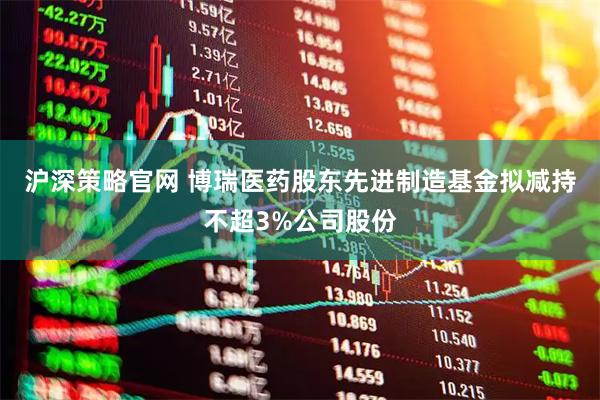 沪深策略官网 博瑞医药股东先进制造基金拟减持不超3%公司股份