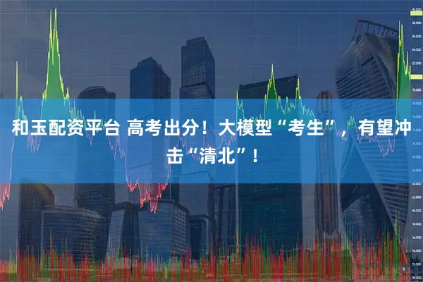 和玉配资平台 高考出分！大模型“考生”，有望冲击“清北”！