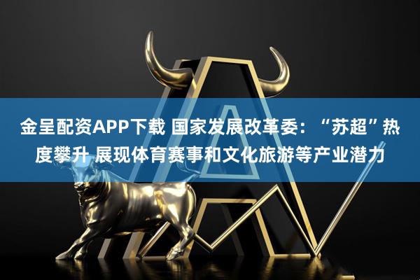 金呈配资APP下载 国家发展改革委：“苏超”热度攀升 展现体育赛事和文化旅游等产业潜力