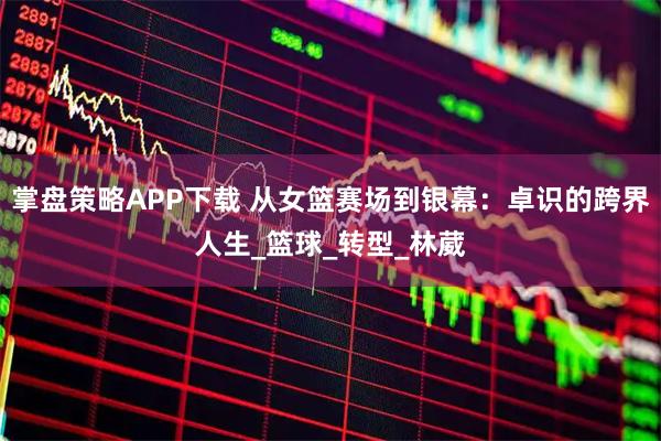 掌盘策略APP下载 从女篮赛场到银幕：卓识的跨界人生_篮球_转型_林葳