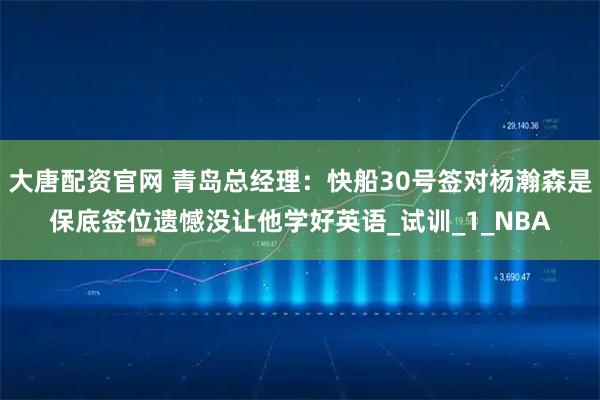 大唐配资官网 青岛总经理：快船30号签对杨瀚森是保底签位遗憾没让他学好英语_试训_1_NBA