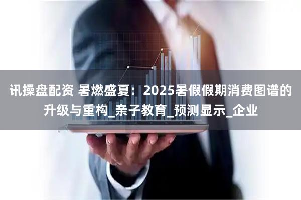 讯操盘配资 暑燃盛夏：2025暑假假期消费图谱的升级与重构_亲子教育_预测显示_企业