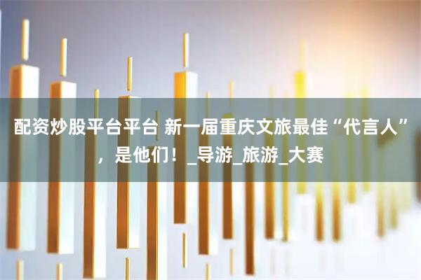 配资炒股平台平台 新一届重庆文旅最佳“代言人”，是他们！_导游_旅游_大赛