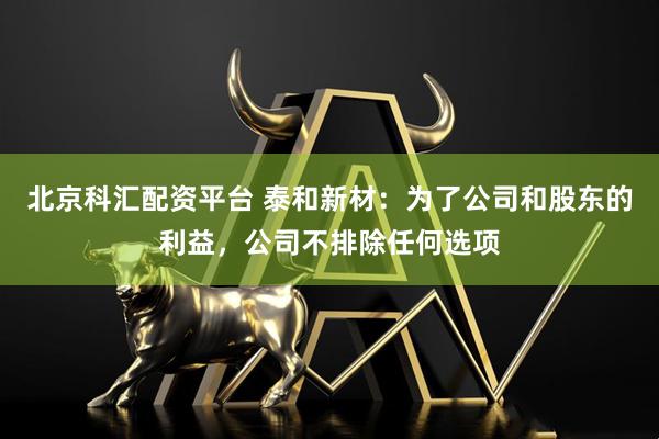 北京科汇配资平台 泰和新材：为了公司和股东的利益，公司不排除任何选项