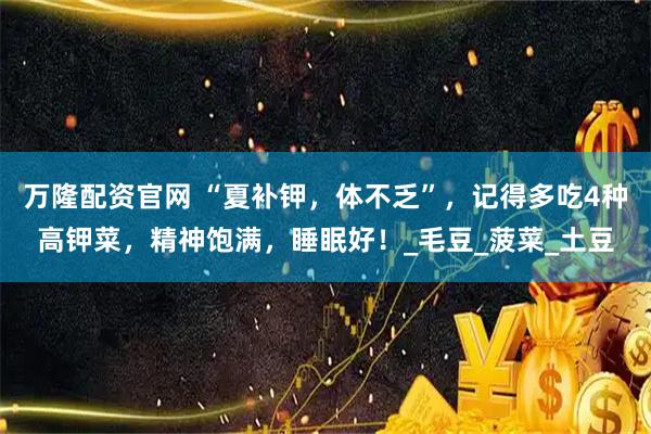 万隆配资官网 “夏补钾，体不乏”，记得多吃4种高钾菜，精神饱满，睡眠好！_毛豆_菠菜_土豆