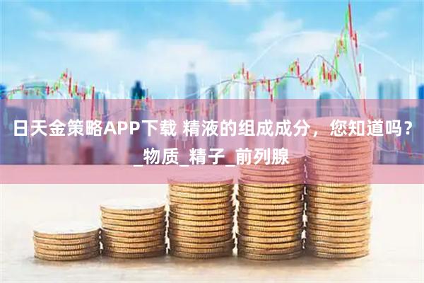 日天金策略APP下载 精液的组成成分，您知道吗？_物质_精子_前列腺