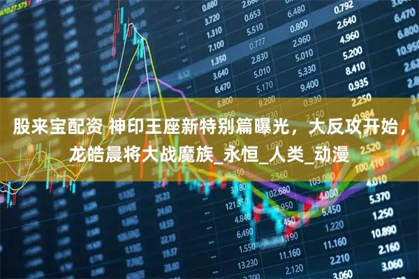 股来宝配资 神印王座新特别篇曝光，大反攻开始，龙皓晨将大战魔族_永恒_人类_动漫