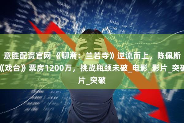 意胜配资官网 《聊斋：兰若寺》逆流而上，陈佩斯《戏台》票房1200万，挑战瓶颈未破_电影_影片_突破