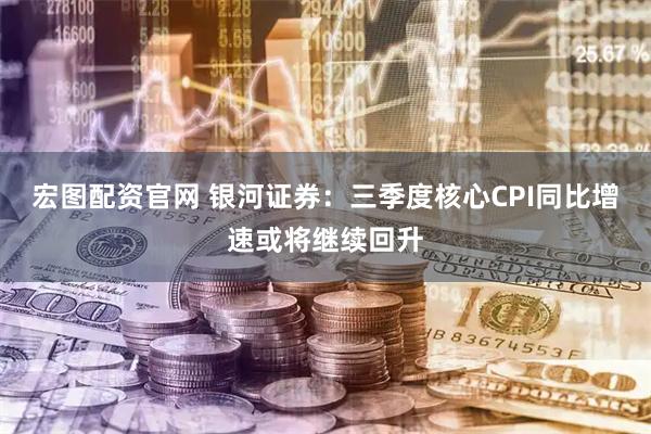 宏图配资官网 银河证券：三季度核心CPI同比增速或将继续回升