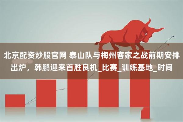北京配资炒股官网 泰山队与梅州客家之战前期安排出炉，韩鹏迎来首胜良机_比赛_训练基地_时间