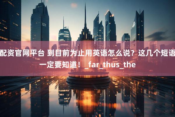 星配资官网平台 到目前为止用英语怎么说？这几个短语你一定要知道！_far_thus_the