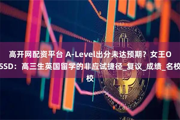 高开网配资平台 A-Level出分未达预期？女王OSSD：高三生英国留学的非应试捷径_复议_成绩_名校