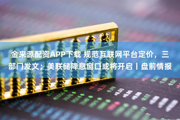 金来源配资APP下载 规范互联网平台定价，三部门发文；美联储降息窗口或将开启丨盘前情报