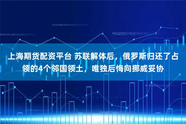 上海期货配资平台 苏联解体后，俄罗斯归还了占领的4个邻国领土，唯独后悔向挪威妥协