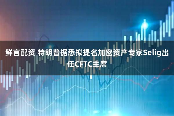 鲜言配资 特朗普据悉拟提名加密资产专家Selig出任CFTC主席