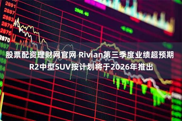 股票配资理财网官网 Rivian第三季度业绩超预期 R2中型SUV按计划将于2026年推出