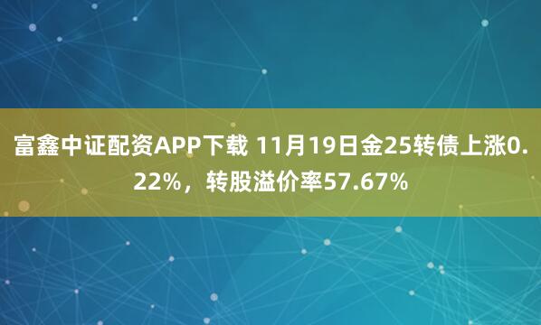 富鑫中证配资APP下载 11月19日金25转债上涨0.22%，转股溢价率57.67%