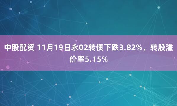 中股配资 11月19日永02转债下跌3.82%，转股溢价率5.15%