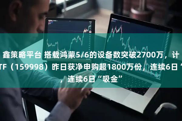 鑫策略平台 搭载鸿蒙5/6的设备数突破2700万,计算机ETF(159998)昨日获净申购超1800万份,连续6日“吸金”