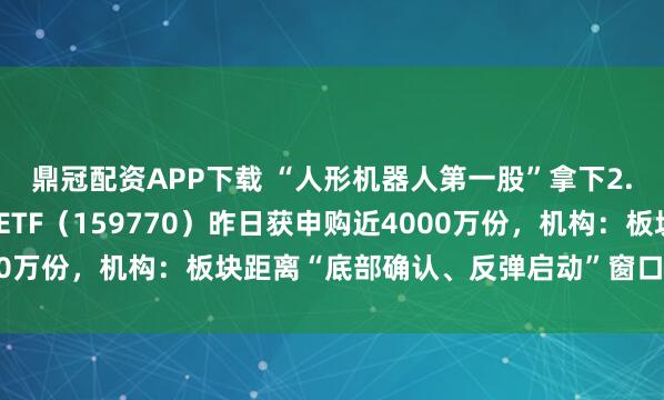鼎冠配资APP下载 “人形机器人第一股”拿下2.64亿元订单，机器人ETF（159770）昨日获申购近4000万份，机构：板块距离“底部确认、反弹启动”窗口期越来越近
