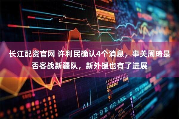 长江配资官网 许利民确认4个消息，事关周琦是否客战新疆队，新外援也有了进展