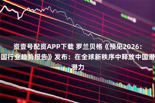 资壹号配资APP下载 罗兰贝格《预见2026：中国行业趋势报告》发布：在全球新秩序中释放中国潜力