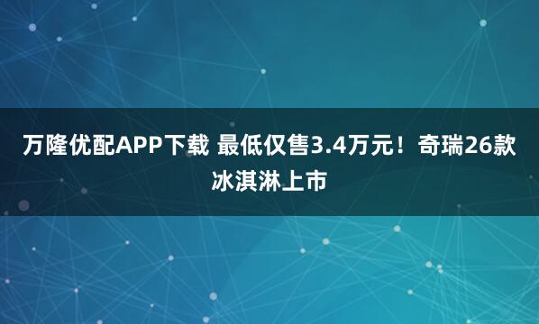 万隆优配APP下载 最低仅售3.4万元！奇瑞26款冰淇淋上市