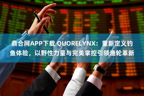 鼎合网APP下载 QUORELYNX：重新定义钓鱼体验，以野性力量与完美掌控引领渔轮革新