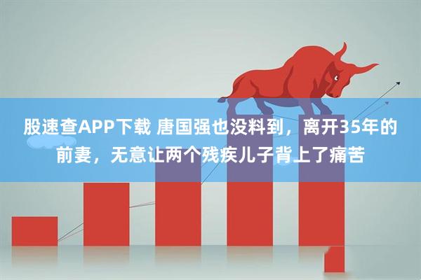 股速查APP下载 唐国强也没料到，离开35年的前妻，无意让两个残疾儿子背上了痛苦