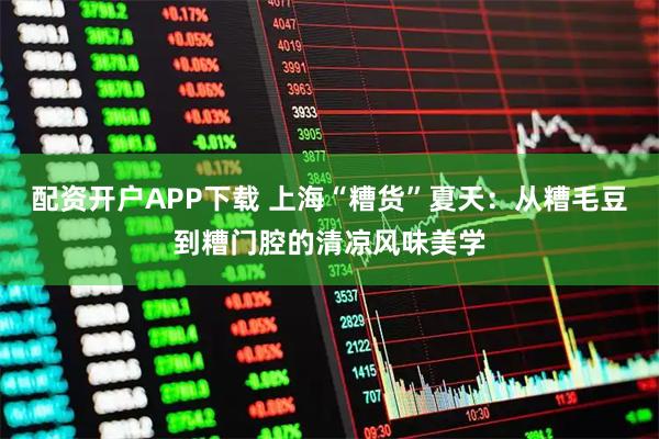 配资开户APP下载 上海“糟货”夏天：从糟毛豆到糟门腔的清凉风味美学