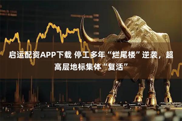 启运配资APP下载 停工多年“烂尾楼”逆袭，超高层地标集体“复活”