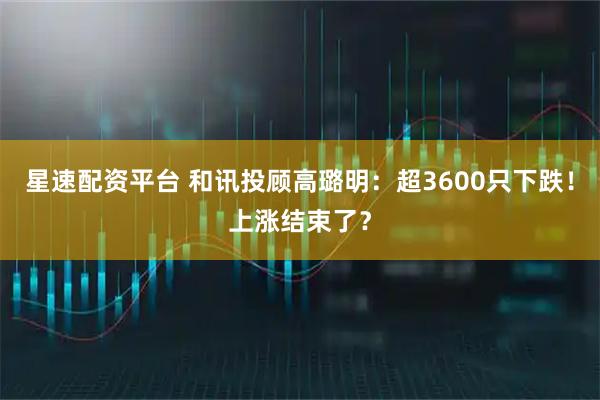 星速配资平台 和讯投顾高璐明：超3600只下跌！上涨结束了？