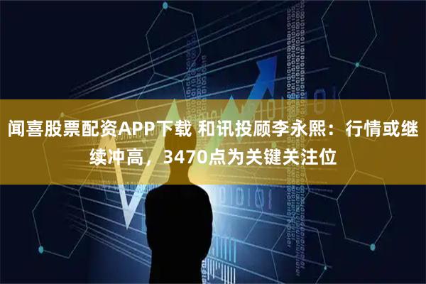 闻喜股票配资APP下载 和讯投顾李永熙：行情或继续冲高，3470点为关键关注位