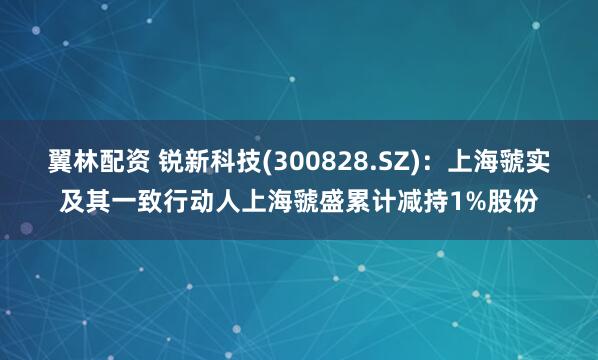 翼林配资 锐新科技(300828.SZ)：上海虢实及其一致行动人上海虢盛累计减持1%股份