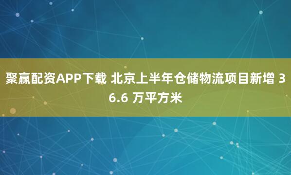 聚赢配资APP下载 北京上半年仓储物流项目新增 36.6 万平方米