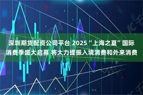 深圳期货配资公司平台 2025“上海之夏”国际消费季盛大启幕 将大力提振入境消费和外来消费