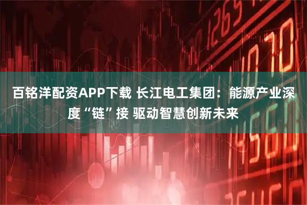 百铭洋配资APP下载 长江电工集团:能源产业深度“链”接 驱动智慧创新未来