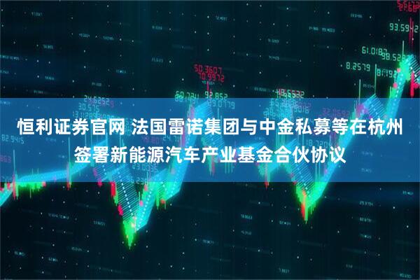 恒利证券官网 法国雷诺集团与中金私募等在杭州签署新能源汽车产业基金合伙协议