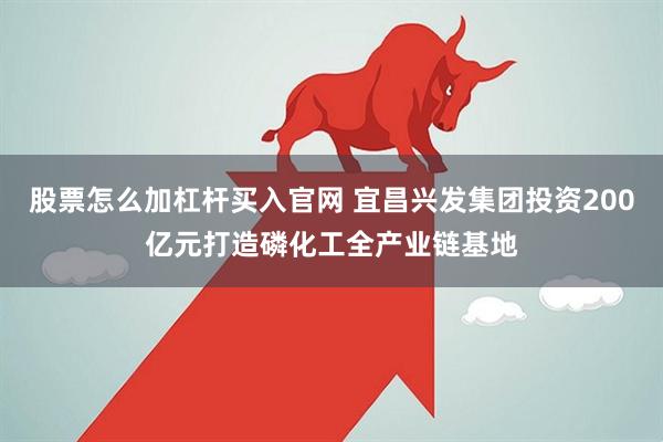 股票怎么加杠杆买入官网 宜昌兴发集团投资200亿元打造磷化工全产业链基地