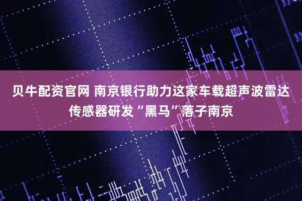 贝牛配资官网 南京银行助力这家车载超声波雷达传感器研发“黑马”落子南京