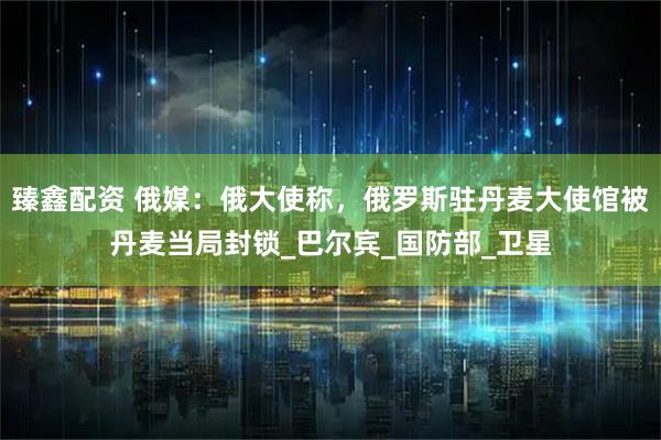 臻鑫配资 俄媒：俄大使称，俄罗斯驻丹麦大使馆被丹麦当局封锁_巴尔宾_国防部_卫星