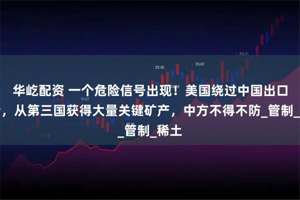 华屹配资 一个危险信号出现！美国绕过中国出口禁令，从第三国获得大量关键矿产，中方不得不防_管制_稀土