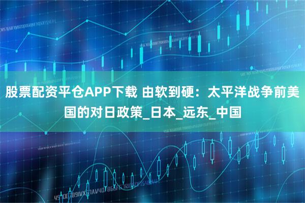 股票配资平仓APP下载 由软到硬：太平洋战争前美国的对日政策_日本_远东_中国
