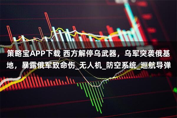 策略宝APP下载 西方解停乌武器，乌军突袭俄基地，暴露俄军致命伤_无人机_防空系统_巡航导弹