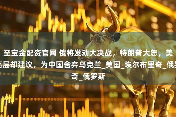 至宝金配资官网 俄将发动大决战，特朗普大怒，美军高层却建议，为中国舍弃乌克兰_美国_埃尔布里奇_俄罗斯