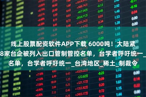 线上股票配资软件APP下载 6000吨！大陆紧急叫停，商务部出手，8家台企被列入出口管制管控名单，台学者呼吁统一_台湾地区_稀土_制裁令