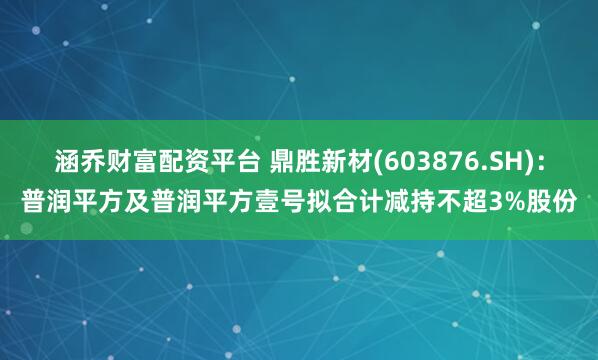 涵乔财富配资平台 鼎胜新材(603876.SH)：普润平方及普润平方壹号拟合计减持不超3%股份