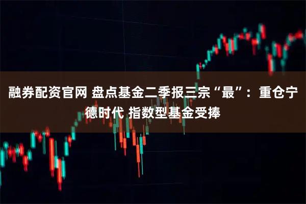 融券配资官网 盘点基金二季报三宗“最”：重仓宁德时代 指数型基金受捧